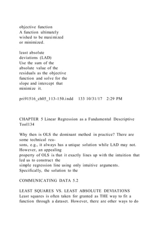 objective function
A function ultimately
wished to be maximized
or minimized.
least absolute
deviations (LAD)
Use the sum of the
absolute value of the
residuals as the objective
function and solve for the
slope and intercept that
minimize it.
pri91516_ch05_113-150.indd 133 10/31/17 2:29 PM
CHAPTER 5 Linear Regression as a Fundamental Descriptive
Tool134
Why then is OLS the dominant method in practice? There are
some technical rea-
sons, e.g., it always has a unique solution while LAD may not.
However, an appealing
property of OLS is that it exactly lines up with the intuition that
led us to construct the
simple regression line using only intuitive arguments.
Specifically, the solution to the
COMMUNICATING DATA 5.2
LEAST SQUARES VS. LEAST ABSOLUTE DEVIATIONS
Least squares is often taken for granted as THE way to fit a
function through a dataset. However, there are other ways to do
 