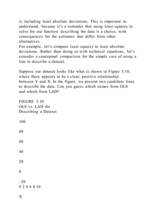 it, including least absolute deviations. This is important to
understand, because it’s a reminder that using least squares to
solve for our function describing the data is a choice, with
consequences for the estimates that differ from other
alternatives.
For example, let’s compare least squares to least absolute
deviations. Rather than doing so with technical equations, let’s
consider a conceptual comparison for the simple case of using a
line to describe a dataset.
Suppose our dataset looks like what is shown in Figure 5.10,
where there appears to be a clear, positive relationship
between Y and X. In the figure, we present two candidate lines
to describe the data. Can you guess which comes from OLS
and which from LAD?
FIGURE 5.10
OLS vs. LAD for
Describing a Dataset
100
80
60
40
20
0
–20
0 2 4 6 8 10
X
 