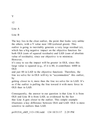 Y
12
Line A
Line B
The key lies in the clear outlier, the point that looks very unlike
the others, with a Y value near 100 (colored green). This
outlier is going to inevitably generate a very large residual (e),
which has a big negative impact on the objective function for
both OLS (sum of squared residuals) and LAD (sum of absolute
value of residuals), since our objective is to minimize.
However,
it’s easy to see the impact will be greater in OLS, since this
large value is squared (e.g., if it is 80, it contributes 6400 in
OLS
and just 80 in LAD to the objective function). Therefore, the
line we solve for in OLS will try to “accommodate” this outlier,
by
getting closer to it, more than the line we solve for in LAD. It’s
as if the outlier is pulling the line toward it with more force in
OLS than in LAD.
Consequently, the answer to our question is that Line A is from
OLS and Line B is from LAD, as evidenced by the fact
that Line A gets closer to the outlier. This simple example
illustrates a key difference between OLS and LAD: OLS is more
sensitive to outliers than LAD.
pri91516_ch05_113-150.indd 134 10/31/17 2:29 PM
 