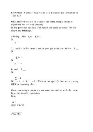 CHAPTER 5 Linear Regression as a Fundamental Descriptive
Tool 135
OLS problem results in exactly the same sample moment
equations we derived directly
in the previous section, and hence the same solution for the
slope and intercept.
Solving Min b,m ∑ i=1
N
e i
2 results in the same b and m you get when you solve 1 __
N
∑ i=1
N
e i =
0 and 1 __
N
∑ i=1
N e i × X i = 0 . Whether we specify that we are using
OLS or imposing that
these two sample moments are zero, we end up with the same
line, the simple regression
line.
m =
sCov (X, Y)
________
sVar (X)
 