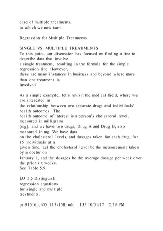 case of multiple treatments,
to which we now turn.
Regression for Multiple Treatments
SINGLE VS. MULTIPLE TREATMENTS
To this point, our discussion has focused on finding a line to
describe data that involve
a single treatment, resulting in the formula for the simple
regression line. However,
there are many instances in business and beyond where more
than one treatment is
involved.
As a simple example, let’s revisit the medical field, where we
are interested in
the relationship between two separate drugs and individuals’
health outcomes. The
health outcome of interest is a person’s cholesterol level,
measured in milligrams
(mg), and we have two drugs, Drug A and Drug B, also
measured in mg. We have data
on the cholesterol levels, and dosages taken for each drug, for
15 individuals at a
given time. Let the cholesterol level be the measurement taken
by a doctor on
January 1, and the dosages be the average dosage per week over
the prior six weeks.
See Table 5.9.
LO 5.5 Distinguish
regression equations
for single and multiple
treatments.
pri91516_ch05_113-150.indd 135 10/31/17 2:29 PM
 