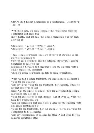 CHAPTER 5 Linear Regression as a Fundamental Descriptive
Tool136
With these data, we could consider the relationship between
cholesterol and each drug
individually, and estimate the simple regression line for each,
arriving at:
Cholesterol = 235.17 − 0.997 × Drug A
Cholesterol = 205.83 − 0.107 × Drug B
These simple regression lines are effective at showing us the
pairwise relationships
between each treatment and the outcome. However, it can be
beneficial to describe the
relationship between both treatments and the outcome with a
single expression, important
when we utilize regression models to make predictions.
When we had a single treatment, we used a line to associate a
value for the outcome
with any given value for the treatment. For example, when we
restrict ourselves to just
Drug A as the single treatment, then the corresponding simple
regression line assigns a
value for cholesterol to each dosage level of Drug A. When we
have two treatments, we
want an expression that associates a value for the outcome with
any given combination of
values for the treatments. For our example, we want a value for
cholesterol to be associated
with any combination of dosages for Drug A and Drug B. This
requires something other
 