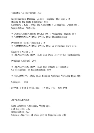 Variable Co-movement 303
Identification Damage Control: Signing The Bias 314
Rising to the Data Challenge 318
Summary / Key Terms and Concepts / Conceptual Questions /
Quantitative Problems
● COMMUNICATING DATA 10.1: Projecting Trends 304
● COMMUNICATING DATA 10.2: Disentangling
Promotion from Financing 313
● COMMUNICATING DATA 10.3: A Distorted View of a
Degree’s Value 317
● REASONING BOX 10.1: Can Data Deliver the (Sufficiently
Precise) Answer? 296
● REASONING BOX 10.2: The Effects of Variable
Co-Movement on Identification 310
● REASONING BOX 10.3: Signing Omitted Variable Bias 316
Contents  xvii
pri91516_FM_i-xviii.indd 17 10/31/17 4:41 PM
APPLICATIONS
Data Analysis Critiques, Write-ups,
and Projects 322
Introduction 322
Critical Analysis of Data-Driven Conclusions 323
 