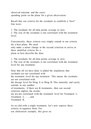 observed outcome and the corre-
sponding point on the plane for a given observation.
Recall that our criteria for the residuals to establish a “best”
line were:
1. The residuals for all data points average to zero.
2. The size of the residuals is not correlated with the treatment
level.
Conveniently, these criteria very simply extend to our criteria
for a best plane. We need
only make a minor change to the second criterion to arrive at
these modified criteria for a
plane to best describe the data:
1. The residuals for all data points average to zero.
2. The size of the residuals is not correlated with the treatment
level for any treatment.
Note that all we have done is added the stipulation that
residuals are not correlated with
the treatment level for any treatment. This means the residuals
are not correlated with
the dosage level for Drug A or Drug B. This naturally and easily
extends to any number
of treatments; if there are K treatments, then our second
criterion implies the residu-
als are not correlated with the treatment level for Treatment 1,
Treatment 2, . . ., and
Treatment K.
As we did with a single treatment, let’s now express these
criteria in equation form. For
our cholesterol example, this gives us:
 