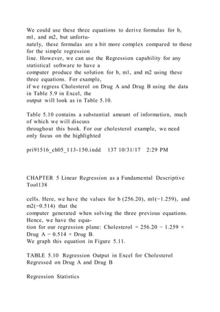 We could use these three equations to derive formulas for b,
m1, and m2, but unfortu-
nately, these formulas are a bit more complex compared to those
for the simple regression
line. However, we can use the Regression capability for any
statistical software to have a
computer produce the solution for b, m1, and m2 using these
three equations. For example,
if we regress Cholesterol on Drug A and Drug B using the data
in Table 5.9 in Excel, the
output will look as in Table 5.10.
Table 5.10 contains a substantial amount of information, much
of which we will discuss
throughout this book. For our cholesterol example, we need
only focus on the highlighted
pri91516_ch05_113-150.indd 137 10/31/17 2:29 PM
CHAPTER 5 Linear Regression as a Fundamental Descriptive
Tool138
cells. Here, we have the values for b (256.20), m1(−1.259), and
m2(−0.514) that the
computer generated when solving the three previous equations.
Hence, we have the equa-
tion for our regression plane: Cholesterol = 256.20 − 1.259 ×
Drug A − 0.514 × Drug B.
We graph this equation in Figure 5.11.
TABLE 5.10 Regression Output in Excel for Cholesterol
Regressed on Drug A and Drug B
Regression Statistics
 