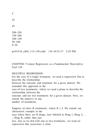 5
25
45
200–250
150–200
100–150
50–100
0–50
pri91516_ch05_113-150.indd 138 10/31/17 2:29 PM
CHAPTER 5 Linear Regression as a Fundamental Descriptive
Tool 139
MULTIPLE REGRESSION
For the case of a single treatment, we used a regression line to
describe the relationship
between the outcome and treatment for a given dataset. We
extended this approach to the
case of two treatments, where we used a plane to describe the
relationship between the
outcome and our two treatments for a given dataset. Now, we
extend the analysis to any
number of treatments.
Suppose we have K treatments, where K ≥ 2. We extend our
cholesterol example to the
case where there are K drugs, now labeled as Drug 1, Drug 2, . .
., Drug K, rather than just
two. Just as we did with one or two treatments, we want an
expression that associates a value
 
