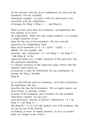 for the outcome with any given combination of values for the
treatments. For our extended
cholesterol example, we want a value for cholesterol to be
associated with any combination
of dosages for Drug 1, Drug 2, . . . and Drug K.
When we have more than two treatments, accomplishing this
task requires us to solve
for a hyperplane. While this may sound technical, it is actually
a simple extension of our
plane for the case of two treatments. We can write the
expression for a hyperplane when
there are K treatments as Y = b + m1X1 + m2X2 + . . . +
mKXK. For our example, this
translates into: Cholesterol = b + m1 Drug 1 + m2 Drug 2 + . . .
+ mK Drug K. As the
regression plane was a simple extension of the regression line,
the regression hyperplane
is a natural extension of the regression plane. Notice that this
equation again allows us
to associate a value for Cholesterol for any combination of
dosages for Drug 1 through
Drug K.
As we did with one and two treatments, we’d like to determine
the hyperplane that best
describes the data for K treatments. We can again express our
observations as outcomes written
in terms of the treatments and a residual. For our extended
cholesterol example, we can write
each cholesterol outcome as follows: Cholesteroli = b + m1
Drug 1i + m2 Drug 2i + . . . +
mK Drug Ki + ei. It is for this general case of K treatments that
we can see one of the benefits
of thinking in terms of sample moments. In fact, we needn’t
make any change to the criteria
 