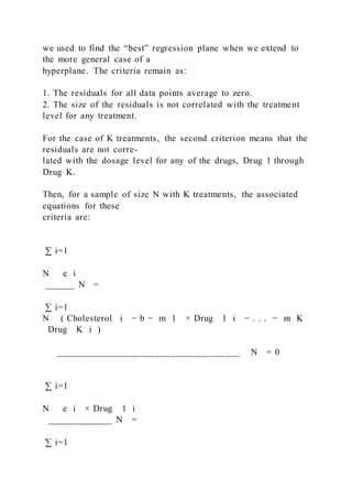 we used to find the “best” regression plane when we extend to
the more general case of a
hyperplane. The criteria remain as:
1. The residuals for all data points average to zero.
2. The size of the residuals is not correlated with the treatment
level for any treatment.
For the case of K treatments, the second criterion means that the
residuals are not corre-
lated with the dosage level for any of the drugs, Drug 1 through
Drug K.
Then, for a sample of size N with K treatments, the associated
equations for these
criteria are:
∑ i=1
N   e i
______ N =
∑ i=1
N ( Cholesterol i − b − m 1 × Drug  1 i − . . . − m K
  Drug   K i )
_____________________________________ N = 0
∑ i=1
N   e i × Drug  1 i
_____________ N =
∑ i=1
 