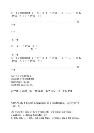 N ( Cholesterol i − b − m 1 × Drug   1 i − . . . − m K
 Drug   K i ) × Drug   1 i
____________________________________________ N
= 0
. . .
∑ i=1
N   e i × Drug   K i
_____________ N =
∑ i=1
N ( Cholesterol i − b − m 1 × Drug   1 i − . . . − m K
 Drug  K i ) × Drug  K i
____________________________________________ N
= 0
LO 5.6 Describe a
dataset with multiple
treatments using
multiple regression.
pri91516_ch05_113-150.indd 139 10/31/17 2:29 PM
CHAPTER 5 Linear Regression as a Fundamental Descriptive
Tool140
As with the case of two treatments, we could use these
equations to derive formulas for
b, m1, m2, . . ., mK, but since these formulas are a bit messy,
 