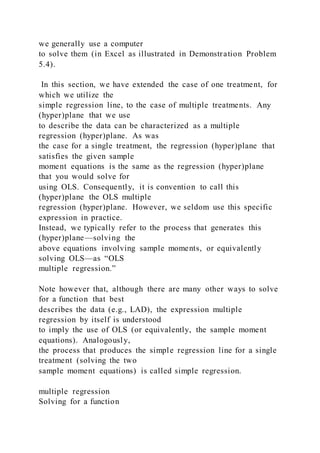 we generally use a computer
to solve them (in Excel as illustrated in Demonstration Problem
5.4).
In this section, we have extended the case of one treatment, for
which we utilize the
simple regression line, to the case of multiple treatments. Any
(hyper)plane that we use
to describe the data can be characterized as a multiple
regression (hyper)plane. As was
the case for a single treatment, the regression (hyper)plane that
satisfies the given sample
moment equations is the same as the regression (hyper)plane
that you would solve for
using OLS. Consequently, it is convention to call this
(hyper)plane the OLS multiple
regression (hyper)plane. However, we seldom use this specific
expression in practice.
Instead, we typically refer to the process that generates this
(hyper)plane—solving the
above equations involving sample moments, or equivalently
solving OLS—as “OLS
multiple regression.”
Note however that, although there are many other ways to solve
for a function that best
describes the data (e.g., LAD), the expression multiple
regression by itself is understood
to imply the use of OLS (or equivalently, the sample moment
equations). Analogously,
the process that produces the simple regression line for a single
treatment (solving the two
sample moment equations) is called simple regression.
multiple regression
Solving for a function
 