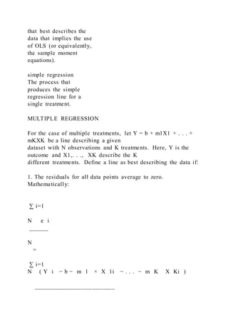 that best describes the
data that implies the use
of OLS (or equivalently,
the sample moment
equations).
simple regression
The process that
produces the simple
regression line for a
single treatment.
MULTIPLE REGRESSION
For the case of multiple treatments, let Y = b + m1X1 + . . . +
mKXK be a line describing a given
dataset with N observations and K treatments. Here, Y is the
outcome and X1,. . .,   XK describe the K
different treatments. Define a line as best describing the data if:
1. The residuals for all data points average to zero.
Mathematically:
∑ i=1
N   e i
______
N
=
∑ i=1
N ( Y i − b − m 1 × X 1i − . . . − m K   X Ki )
_________________________
 