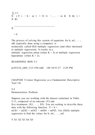 ∑ i=1
N ( Y i − b − m 1 × X 1i − . . . − m K   X Ki ) ×
X Ki
______________________________
N
= 0
The process of solving this system of equations for b, m1, . . .,
mK (typically done using a computer) is
technically called OLS multiple regression (and often shortened
to multiple regression). It results in a
multiple regression plane (when K = 2) or multiple regression
hyperplane (when K > 2).
REASONING BOX 5.3
pri91516_ch05_113-150.indd 140 10/31/17 2:29 PM
CHAPTER 5 Linear Regression as a Fundamental Descriptive
Tool 141
5.4
Demonstration Problem
Suppose you are working with the dataset contained in Table
5.11, composed of an outcome (Y) and
five treatments (X1, . . ., X5). You are seeking to describe these
data with the following function: Y = b +
m1X1 + m2X2 + m3X3 + m4X4 + m5X5. Use (OLS) multiple
regression to find the values for b, m1, . . ., m5.
Y X1 X2 X3 X4 X5
 