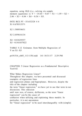 equation, using OLS (i.e., solving six sample
moment equations) is: Y = −35.65 + 0.67 × X1 + 1.59 × X2 +
2.06 × X3 − 0.84 × X4 − 0.54 × X5.
INTE RCE PT −35.652328 4 4
X1 0.670315371
X2 1.588934631
X3 2.059616134
X4 −0.83639557
X5 −0.541037022
TABLE 5.12 Estimates from Multiple Regression of
Y on X1–X5
pri91516_ch05_113-150.indd 141 10/31/17 2:29 PM
CHAPTER 5 Linear Regression as a Fundamental Descriptive
Tool142
What Makes Regression Linear?
Throughout this chapter, we have presented and discussed
examples of regression lines
and regression planes and hyperplanes. However, despite the
title of the chapter including
the term “linear regression,” we have yet to use that term in our
discussion. This omission
until now was, of course, deliberate, as the term “linear
regression” can be the cause of
confusion when utilizing and explaining these models. In
particular, it is not uncommon
for “linear regression” to be used interchangeably with (simple)
 