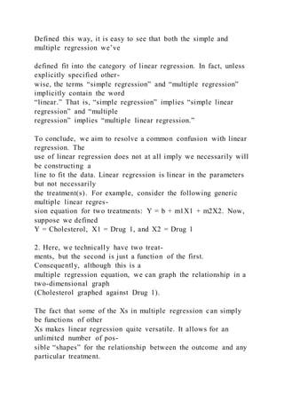 Defined this way, it is easy to see that both the simple and
multiple regression we’ve
defined fit into the category of linear regression. In fact, unless
explicitly specified other-
wise, the terms “simple regression” and “multiple regression”
implicitly contain the word
“linear.” That is, “simple regression” implies “simple linear
regression” and “multiple
regression” implies “multiple linear regression.”
To conclude, we aim to resolve a common confusion with linear
regression. The
use of linear regression does not at all imply we necessarily will
be constructing a
line to fit the data. Linear regression is linear in the parameters
but not necessarily
the treatment(s). For example, consider the following generic
multiple linear regres-
sion equation for two treatments: Y = b + m1X1 + m2X2. Now,
suppose we defined
Y = Cholesterol, X1 = Drug 1, and X2 = Drug 1
2. Here, we technically have two treat-
ments, but the second is just a function of the first.
Consequently, although this is a
multiple regression equation, we can graph the relationship in a
two-dimensional graph
(Cholesterol graphed against Drug 1).
The fact that some of the Xs in multiple regression can simply
be functions of other
Xs makes linear regression quite versatile. It allows for an
unlimited number of pos-
sible “shapes” for the relationship between the outcome and any
particular treatment.
 