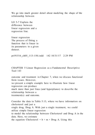 We go into much greater detail about modeling the shape of the
relationship between
LO 5-7 Explain the
difference between
linear regression and a
regression line.
linear regression
The process of fitting a
function that is linear in
its parameters to a given
dataset.
pri91516_ch05_113-150.indd 142 10/31/17 2:29 PM
CHAPTER 5 Linear Regression as a Fundamental Descriptive
Tool 143
outcome and treatment in Chapter 7, when we discuss functional
form issues. However,
we present a simple example here to illustrate how linear
regression can produce
much more than just lines (and hyperplanes) to describe the
relationship between a
treatment(s) and outcome.
Consider the data in Table 5.13, where we have information on
cholesterol and just a
single drug, Drug A. With just a single treatment, we could
utilize simple linear regression
to model the relationship between Cholesterol and Drug A in the
data. Here, we estimate
the equation Cholesterol = b + m × Drug A. Using this
 