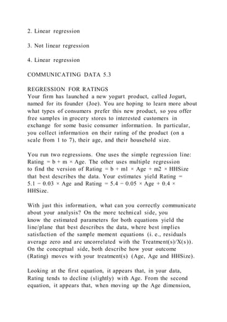 2. Linear regression
3. Not linear regression
4. Linear regression
COMMUNICATING DATA 5.3
REGRESSION FOR RATINGS
Your firm has launched a new yogurt product, called Jogurt,
named for its founder (Joe). You are hoping to learn more about
what types of consumers prefer this new product, so you offer
free samples in grocery stores to interested customers in
exchange for some basic consumer information. In particular,
you collect information on their rating of the product (on a
scale from 1 to 7), their age, and their household size.
You run two regressions. One uses the simple regression line:
Rating = b + m × Age. The other uses multiple regression
to find the version of Rating = b + m1 × Age + m2 × HHSize
that best describes the data. Your estimates yield Rating =
5.1 − 0.03 × Age and Rating = 5.4 − 0.05 × Age + 0.4 ×
HHSize.
With just this information, what can you correctly communicate
about your analysis? On the more technical side, you
know the estimated parameters for both equations yield the
line/plane that best describes the data, where best implies
satisfaction of the sample moment equations (i. e., residuals
average zero and are uncorrelated with the Treatment(s)/X(s )).
On the conceptual side, both describe how your outcome
(Rating) moves with your treatment(s) (Age, Age and HHSize).
Looking at the first equation, it appears that, in your data,
Rating tends to decline (slightly) with Age. From the second
equation, it appears that, when moving up the Age dimension,
 
