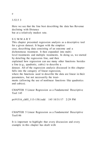 e
3.52.5 3
Here we see that the line best describing the data has Revenue
declining with Distance
but at a relatively modest rate.
S U M M A R Y
This chapter presented regression analysis as a descriptive tool
for a given dataset. It began with the simplest
case, describing data consisting of an outcome and a
dichotomous treatment. It then expanded into multi-
level treatments and multiple treatments. In doing so, we started
by detailing the regression line, and then
explained how regression can use many other functions besides
a line (e.g., quadratic, cubic) to describe a
dataset. All of the regression analysis discussed in this chapter
falls into the category of linear regression,
where the functions used to describe the data are linear in their
parameters, but not necessarily the treat-
ments (allowing the use of nonlinear functions like quadratics
and cubics).
CHAPTER 5 Linear Regression as a Fundamental Descriptive
Tool 145
pri91516_ch05_113-150.indd 145 10/31/17 2:29 PM
CHAPTER 5 Linear Regression as a Fundamental Descriptive
Tool146
It is important to highlight that every discussion and every
example in this chapter has dealt with
 