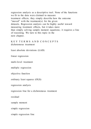regression analysis as a descriptive tool. None of the functions
we fit to the data were claimed to measure
treatment effects; they simply describe how the outcome
“moved” with the treatment(s) for the given
datasets. Regression analysis can be highly useful toward
measuring treatment effects, but it takes more
than simply solving sample moment equations; it requires a line
of reasoning. We turn to this topic in the
next chapter.
K E Y T E R M S A N D C O N C E P T S
dichotomous treatment
least absolute deviations (LAD)
linear regression
multi-level treatment
multiple regression
objective function
ordinary least squares (OLS)
regression analysis
regression line for a dichotomous treatment
residual
sample moment
simple regression
simple regression line
 