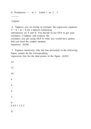 d. Production =   m 1   Labor × m 2   √
______
Capital
6. Suppose you are trying to estimate the regression equation
Y = b + m × X for a dataset containing
information on Y and X. You decide to use OLS to get your
estimates. Compare and contrast the
estimates you get using OLS to what you would have gotten,
had you used the sample moment
equations. (LO4)
7. Explain intuitively why the line presented in the following
figure cannot be the corresponding
regression line for the data points in the figure. (LO3)
14
12
10
8
6
4
2
0
0 0.5 1 1.5 2
X
 