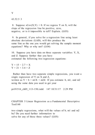 Y
43.52.5 3
8. Suppose sCov(X,Y) < 0. If we regress Y on X, will the
slope of the regression line be positive, zero,
negative, or is it impossible to tell? Explain. (LO3)
9. In general, if you solve for a regression line using least
absolute deviations (LAD), will this produce the
same line as the one you would get solving the sample moment
equations? Why or why not? (LO4)
10. Suppose you have data on three separate variables: Y, X,
and Z. Suppose further that you have
estimated the following two regression equations:
Y = 15 − 2.7 × X
Y = 21 + 3.4 × Z
Rather than have two separate simple regressions, you w ant a
single regression of Y on X and Z,
written as Y = b + m1X + m2Z. If you estimate b, m1, and m2
using the same data you used to get your
pri91516_ch05_113-150.indd 147 10/31/17 2:29 PM
CHAPTER 5 Linear Regression as a Fundamental Descriptive
Tool148
two simple regressions, what will the values of b, m1 and m2
be? Do you need further information to
solve for any of those three values? (LO5)
 