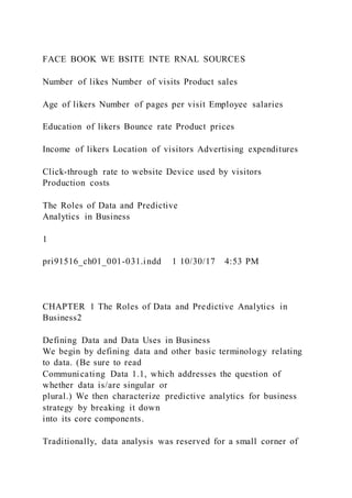 FACE BOOK WE BSITE INTE RNAL SOURCES
Number of likes Number of visits Product sales
Age of likers Number of pages per visit Employee salaries
Education of likers Bounce rate Product prices
Income of likers Location of visitors Advertising expenditures
Click-through rate to website Device used by visitors
Production costs
The Roles of Data and Predictive
Analytics in Business
1
pri91516_ch01_001-031.indd 1 10/30/17 4:53 PM
CHAPTER 1 The Roles of Data and Predictive Analytics in
Business2
Defining Data and Data Uses in Business
We begin by defining data and other basic terminology relating
to data. (Be sure to read
Communicating Data 1.1, which addresses the question of
whether data is/are singular or
plural.) We then characterize predictive analytics for business
strategy by breaking it down
into its core components.
Traditionally, data analysis was reserved for a small corner of
 