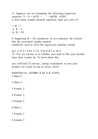 11. Suppose you are estimating the following regression
equation: Y = b + m1X1 + . . . + mKXK (LO5)
a. How many sample moment equations must you solve if:
i. K = 1
ii. K = 5
iii. K = 30
b. Supposing K = 30, summarize in two sentences the criteria
that the associated sample moment
conditions used to solve the regression equation satisfy.
Q U A N T I TAT I V E P R O B L E M S
12. You are curious as to whether men tend to like your product
more than women do. To learn about this,
you collected 22 surveys, asking respondents to rate your
product on a scale of one to seven. (LO1)
INDIVIDUAL NUMBE R SE X R ATING
1 Male 2
2 Male 4
3 Female 2
4 Female 2
5 Female 5
6 Male 1
7 Female 3
8 Female 3
 