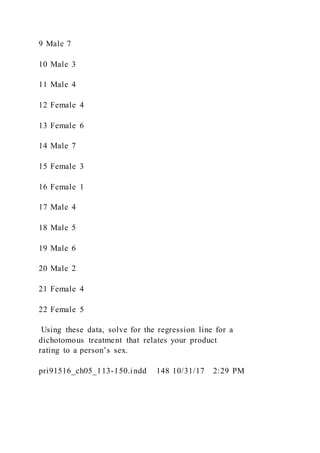9 Male 7
10 Male 3
11 Male 4
12 Female 4
13 Female 6
14 Male 7
15 Female 3
16 Female 1
17 Male 4
18 Male 5
19 Male 6
20 Male 2
21 Female 4
22 Female 5
Using these data, solve for the regression line for a
dichotomous treatment that relates your product
rating to a person’s sex.
pri91516_ch05_113-150.indd 148 10/31/17 2:29 PM
 