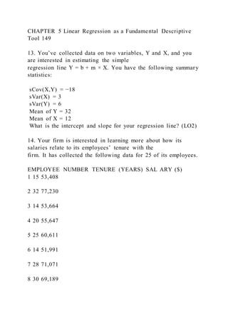 CHAPTER 5 Linear Regression as a Fundamental Descriptive
Tool 149
13. You’ve collected data on two variables, Y and X, and you
are interested in estimating the simple
regression line Y = b + m × X. You have the following summary
statistics:
sCov(X,Y) = −18
sVar(X) = 3
sVar(Y) = 6
Mean of Y = 32
Mean of X = 12
What is the intercept and slope for your regression line? (LO2)
14. Your firm is interested in learning more about how its
salaries relate to its employees’ tenure with the
firm. It has collected the following data for 25 of its employees.
EMPLOYEE NUMBER TENURE (YEARS) SAL ARY ($)
1 15 53,408
2 32 77,230
3 14 53,664
4 20 55,647
5 25 60,611
6 14 51,991
7 28 71,071
8 30 69,189
 