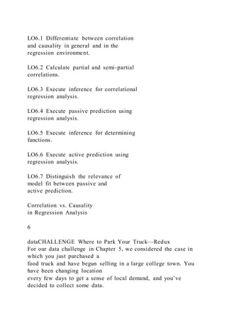 LO6.1 Differentiate between correlation
and causality in general and in the
regression environment.
LO6.2 Calculate partial and semi-partial
correlations.
LO6.3 Execute inference for correlational
regression analysis.
LO6.4 Execute passive prediction using
regression analysis.
LO6.5 Execute inference for determining
functions.
LO6.6 Execute active prediction using
regression analysis.
LO6.7 Distinguish the relevance of
model fit between passive and
active prediction.
Correlation vs. Causality
in Regression Analysis
6
dataCHALLENGE Where to Park Your Truck—Redux
For our data challenge in Chapter 5, we considered the case in
which you just purchased a
food truck and have begun selling in a large college town. You
have been changing location
every few days to get a sense of local demand, and you’ve
decided to collect some data.
 