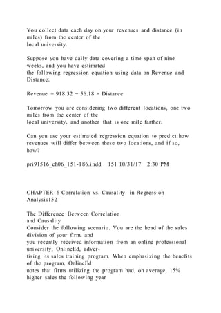 You collect data each day on your revenues and distance (in
miles) from the center of the
local university.
Suppose you have daily data covering a time span of nine
weeks, and you have estimated
the following regression equation using data on Revenue and
Distance:
Revenue = 918.32 − 56.18 × Distance
Tomorrow you are considering two different locations, one two
miles from the center of the
local university, and another that is one mile farther.
Can you use your estimated regression equation to predict how
revenues will differ between these two locations, and if so,
how?
pri91516_ch06_151-186.indd 151 10/31/17 2:30 PM
CHAPTER 6 Correlation vs. Causality in Regression
Analysis152
The Difference Between Correlation
and Causality
Consider the following scenario. You are the head of the sales
division of your firm, and
you recently received information from an online professional
university, OnlineEd, adver-
tising its sales training program. When emphasizing the benefits
of the program, OnlineEd
notes that firms utilizing the program had, on average, 15%
higher sales the following year
 