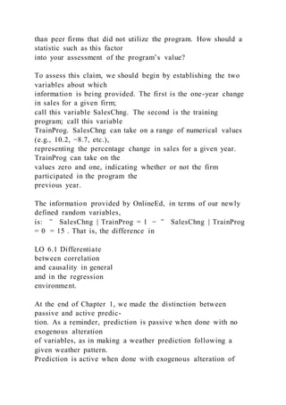 than peer firms that did not utilize the program. How should a
statistic such as this factor
into your assessment of the program’s value?
To assess this claim, we should begin by establishing the two
variables about which
information is being provided. The first is the one-year change
in sales for a given firm;
call this variable SalesChng. The second is the training
program; call this variable
TrainProg. SalesChng can take on a range of numerical values
(e.g., 10.2, −8.7, etc.),
representing the percentage change in sales for a given year.
TrainProg can take on the
values zero and one, indicating whether or not the firm
participated in the program the
previous year.
The information provided by OnlineEd, in terms of our newly
defined random variables,
is: ‾ SalesChng | TrainProg = 1 − ‾ SalesChng | TrainProg
= 0 = 15 . That is, the difference in
LO 6.1 Differentiate
between correlation
and causality in general
and in the regression
environment.
At the end of Chapter 1, we made the distinction between
passive and active predic-
tion. As a reminder, prediction is passive when done with no
exogenous alteration
of variables, as in making a weather prediction following a
given weather pattern.
Prediction is active when done with exogenous alteration of
 