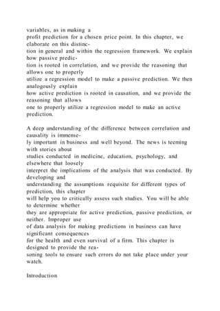 variables, as in making a
profit prediction for a chosen price point. In this chapter, we
elaborate on this distinc-
tion in general and within the regression framework. We explain
how passive predic-
tion is rooted in correlation, and we provide the reasoning that
allows one to properly
utilize a regression model to make a passive prediction. We then
analogously explain
how active prediction is rooted in causation, and we provide the
reasoning that allows
one to properly utilize a regression model to make an active
prediction.
A deep understanding of the difference between correlation and
causality is immense-
ly important in business and well beyond. The news is teeming
with stories about
studies conducted in medicine, education, psychology, and
elsewhere that loosely
interpret the implications of the analysis that was conducted. By
developing and
understanding the assumptions requisite for different types of
prediction, this chapter
will help you to critically assess such studies. You will be able
to determine whether
they are appropriate for active prediction, passive prediction, or
neither. Improper use
of data analysis for making predictions in business can have
significant consequences
for the health and even survival of a firm. This chapter is
designed to provide the rea-
soning tools to ensure such errors do not take place under your
watch.
Introduction
 