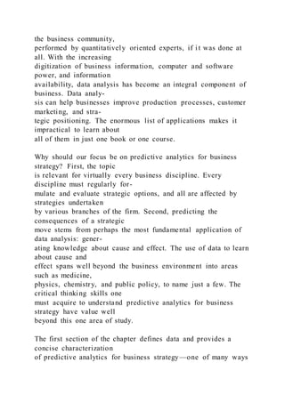 the business community,
performed by quantitatively oriented experts, if it was done at
all. With the increasing
digitization of business information, computer and software
power, and information
availability, data analysis has become an integral component of
business. Data analy-
sis can help businesses improve production processes, customer
marketing, and stra-
tegic positioning. The enormous list of applications makes it
impractical to learn about
all of them in just one book or one course.
Why should our focus be on predictive analytics for business
strategy? First, the topic
is relevant for virtually every business discipline. Every
discipline must regularly for-
mulate and evaluate strategic options, and all are affected by
strategies undertaken
by various branches of the firm. Second, predicting the
consequences of a strategic
move stems from perhaps the most fundamental application of
data analysis: gener-
ating knowledge about cause and effect. The use of data to learn
about cause and
effect spans well beyond the business environment into areas
such as medicine,
physics, chemistry, and public policy, to name just a few. The
critical thinking skills one
must acquire to understand predictive analytics for business
strategy have value well
beyond this one area of study.
The first section of the chapter defines data and provides a
concise characterization
of predictive analytics for business strategy—one of many ways
 