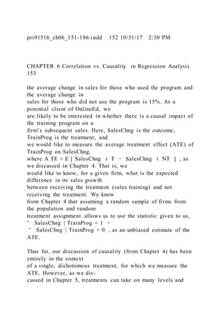 pri91516_ch06_151-186.indd 152 10/31/17 2:30 PM
CHAPTER 6 Correlation vs. Causality in Regression Analysis
153
the average change in sales for those who used the program and
the average change in
sales for those who did not use the program is 15%. As a
potential client of OnlineEd, we
are likely to be interested in whether there is a causal impact of
the training program on a
firm’s subsequent sales. Here, SalesChng is the outcome,
TrainProg is the treatment, and
we would like to measure the average treatment effect (ATE) of
TrainProg on SalesChng,
where A TE = E [ SalesChng i T − SalesChng i NT ] , as
we discussed in Chapter 4. That is, we
would like to know, for a given firm, what is the expected
difference in its sales growth
between receiving the treatment (sales training) and not
receiving the treatment. We know
from Chapter 4 that assuming a random sample of firms from
the population and random
treatment assignment allows us to use the statistic given to us,
‾ SalesChng | TrainProg = 1 −
‾ SalesChng | TrainProg = 0 , as an unbiased estimate of the
ATE.
Thus far, our discussion of causality (from Chapter 4) has been
entirely in the context
of a single, dichotomous treatment, for which we measure the
ATE. However, as we dis-
cussed in Chapter 5, treatments can take on many levels and
 