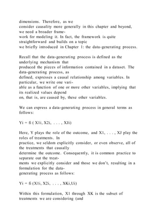 dimensions. Therefore, as we
consider causality more generally in this chapter and beyond,
we need a broader frame-
work for modeling it. In fact, the framework is quite
straightforward and builds on a topic
we briefly introduced in Chapter 1: the data-generating process.
Recall that the data-generating process is defined as the
underlying mechanism that
produced the pieces of information contained in a dataset. The
data-generating process, as
defined, expresses a causal relationship among variables. In
particular, we write one vari-
able as a function of one or more other variables, implying that
its realized values depend
on, that is, are caused by, these other variables.
We can express a data-generating process in general terms as
follows:
Yi = fi ( X1i, X2i, . . . , XJi)
Here, Y plays the role of the outcome, and X1, . . . , XJ play the
roles of treatments. In
practice, we seldom explicitly consider, or even observe, all of
the treatments that causally
determine the outcome. Consequently, it is common practice to
separate out the treat-
ments we explicitly consider and those we don’t, resulting in a
formulation for the data-
generating process as follows:
Yi = fi (X1i, X2i, . . . , XKi,Ui)
Within this formulation, X1 through XK is the subset of
treatments we are considering (and
 