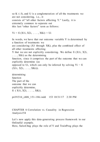 so K ≤ J), and U is a conglomeration of all the treatments we
are not considering, i.e., it
consists of “all other factors affecting Y.” Lastly, it is
extremely common to separate out
this last “other factors” term as follows:
Yi = fi (X1i, X2i, . . . , XKi) + Ui
In words, we have that our outcome variable Y is determined by
a function of treatments we
are considering (X1 through XK), plus the combined effect of
all other treatments affecting
Y that we are not explicitly considering. We define fi (X1i, X2i,
. . . , XKi) as the determining
function, since it comprises the part of the outcome that we can
explicitly determine (as
opposed to Ui, which can only be inferred by solving Yi − fi
(X1i, X2i, . . . , XKi)).
determining
function
The part of the
outcome that we can
explicitly determine,
fi  ( X1i, X2i, . . . , XKi).
pri91516_ch06_151-186.indd 153 10/31/17 2:30 PM
CHAPTER 6 Correlation vs. Causality in Regression
Analysis154
Let’s now apply this data-generating process framework to our
OnlineEd example.
Here, SalesChng plays the role of Y and TrainProg plays the
 