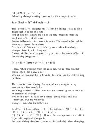 role of X. So, we have the
following data-generating process for the change in sales:
SalesChngi = fi(TrainProgi) + Ui
This formulation indicates that a firm i’s change in sales for a
given year is equal to a func-
tion of whether it used the sales training program, plus the
combined effect of all other
factors influencing its change in sales. The causal effect of the
training program for a given
firm is the difference in its sales growth when TrainProg
changes from 0 to 1. Using our
framework for the data-generating process, the causal effect of
the training program is:
fi(1) + Ui − (fi(0) + Ui) = fi(1) − fi(0)
Hence, when working with the data-generating process, the
causal effect for a given vari-
able on the outcome boils down to its impact on the determining
function.
There are two noteworthy features of our data-generating
process as a framework for
modeling causality. First, note that the reasoning we established
to measure an average
treatment effect using sample means easily maps into this
framework. For the OnlineEd
example, consider the following:
1. ATE = E [ SalesChng i T − SalesChng i NT ] = E [ f i
(1) + U i − ( f i (0) + U i ) ] =
E [ f i (1) − f i (0) ] . Hence, the average treatment effect
is just the expected change in
the determining function (across all individuals) when changing
 