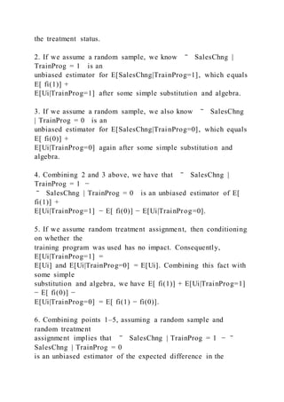 the treatment status.
2. If we assume a random sample, we know ‾ SalesChng |
TrainProg = 1 is an
unbiased estimator for E[SalesChng|TrainProg=1], which equals
E[ fi(1)] +
E[Ui|TrainProg=1] after some simple substitution and algebra.
3. If we assume a random sample, we also know ‾ SalesChng
| TrainProg = 0 is an
unbiased estimator for E[SalesChng|TrainProg=0], which equals
E[ fi(0)] +
E[Ui|TrainProg=0] again after some simple substitution and
algebra.
4. Combining 2 and 3 above, we have that ‾ SalesChng |
TrainProg = 1 −
‾ SalesChng | TrainProg = 0 is an unbiased estimator of E[
fi(1)] +
E[Ui|TrainProg=1] − E[ fi(0)] − E[Ui|TrainProg=0].
5. If we assume random treatment assignment, then conditioning
on whether the
training program was used has no impact. Consequently,
E[Ui|TrainProg=1] =
E[Ui] and E[Ui|TrainProg=0] = E[Ui]. Combining this fact with
some simple
substitution and algebra, we have E[ fi(1)] + E[Ui|TrainProg=1]
− E[ fi(0)] −
E[Ui|TrainProg=0] = E[ fi(1) − fi(0)].
6. Combining points 1–5, assuming a random sample and
random treatment
assignment implies that ‾ SalesChng | TrainProg = 1 − ‾
SalesChng | TrainProg = 0
is an unbiased estimator of the expected difference in the
 