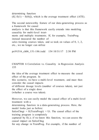 determining function
(E[ fi(1) − fi(0)]), which is the average treatment effect (ATE).
The second noteworthy feature of our data-generating process as
a framework for causal
analysis is that this framework easily extends into modeling
causality for multi-level treat-
ments and multiple treatments. If, for example, TrainProg
instead measured the number of
sales training courses taken, and so took on values of 0, 1, 2,
etc., we no longer can utilize
pri91516_ch06_151-186.indd 154 10/31/17 2:30 PM
CHAPTER 6 Correlation vs. Causality in Regression Analysis
155
the idea of the average treatment effect to measure the causal
effect of the program. In
this scenario, we have a multi-level treatment, and must then
consider the causal impacts
of different dosage levels (number of courses taken), not just
the effect of a single dose
(whether a course was taken).
However, we can easily model the causal effect of a multi -level
treatment with a
determining function in a data-generating process. Here, the
model looks just as before:
SalesChngi = fi(TrainProgi) + Ui. The causal effect of the
training program is completely
captured by fi(.); if we know this function, we can assess the
causal impact on SalesChng
for any change in TrainProg. For example, if the number of
 