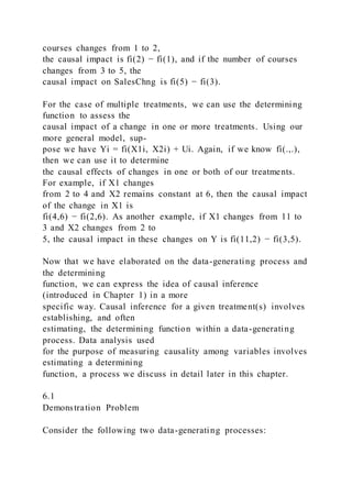 courses changes from 1 to 2,
the causal impact is fi(2) − fi(1), and if the number of courses
changes from 3 to 5, the
causal impact on SalesChng is fi(5) − fi(3).
For the case of multiple treatments, we can use the determining
function to assess the
causal impact of a change in one or more treatments. Using our
more general model, sup-
pose we have Yi = fi(X1i, X2i) + Ui. Again, if we know fi(.,.),
then we can use it to determine
the causal effects of changes in one or both of our treatments.
For example, if X1 changes
from 2 to 4 and X2 remains constant at 6, then the causal impact
of the change in X1 is
fi(4,6) − fi(2,6). As another example, if X1 changes from 11 to
3 and X2 changes from 2 to
5, the causal impact in these changes on Y is fi(11,2) − fi(3,5).
Now that we have elaborated on the data-generating process and
the determining
function, we can express the idea of causal inference
(introduced in Chapter 1) in a more
specific way. Causal inference for a given treatment(s) involves
establishing, and often
estimating, the determining function within a data-generating
process. Data analysis used
for the purpose of measuring causality among variables involves
estimating a determining
function, a process we discuss in detail later in this chapter.
6.1
Demonstration Problem
Consider the following two data-generating processes:
 