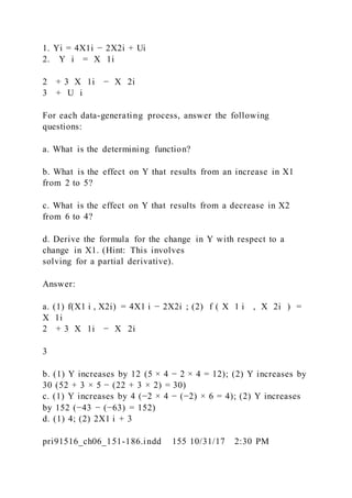 1. Yi = 4X1i − 2X2i + Ui
2. Y i = X 1i
2 + 3  X 1i − X 2i
3 + U i
For each data-generating process, answer the following
questions:
a. What is the determining function?
b. What is the effect on Y that results from an increase in X1
from 2 to 5?
c. What is the effect on Y that results from a decrease in X2
from 6 to 4?
d. Derive the formula for the change in Y with respect to a
change in X1. (Hint: This involves
solving for a partial derivative).
Answer:
a. (1) f(X1 i , X2i) = 4X1 i − 2X2i ; (2) f ( X 1 i  ,  X 2i ) =
X 1i
2 + 3  X 1i − X 2i
3
b. (1) Y increases by 12 (5 × 4 − 2 × 4 = 12); (2) Y increases by
30 (52 + 3 × 5 − (22 + 3 × 2) = 30)
c. (1) Y increases by 4 (−2 × 4 − (−2) × 6 = 4); (2) Y increases
by 152 (−43 − (−63) = 152)
d. (1) 4; (2) 2X1 i + 3
pri91516_ch06_151-186.indd 155 10/31/17 2:30 PM
 