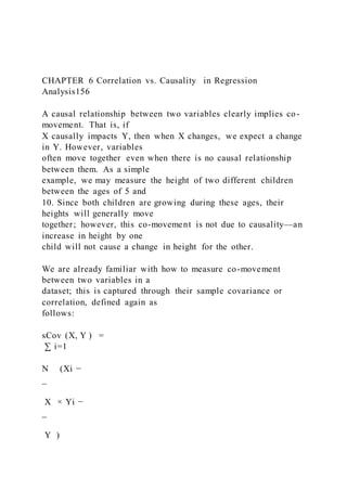 CHAPTER 6 Correlation vs. Causality in Regression
Analysis156
A causal relationship between two variables clearly implies co-
movement. That is, if
X causally impacts Y, then when X changes, we expect a change
in Y. However, variables
often move together even when there is no causal relationship
between them. As a simple
example, we may measure the height of two different children
between the ages of 5 and
10. Since both children are growing during these ages, their
heights will generally move
together; however, this co-movement is not due to causality—an
increase in height by one
child will not cause a change in height for the other.
We are already familiar with how to measure co-movement
between two variables in a
dataset; this is captured through their sample covariance or
correlation, defined again as
follows:
sCov (X, Y ) =
∑ i=1
N (Xi −
_
X × Yi −
_
Y  )
 