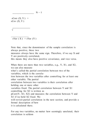 _________________ N − 1
sCorr (X, Y ) =
sCov (X, Y )
______________
√
______________
sVar ( X ) × sVar (Y )
Note that, since the denominator of the sample correlation is
always positive, these two
measures always have the same sign. Therefore, if we say X and
Y are positively correlated,
this means they also have positive covariance, and vice versa.
When there are more than two variables, e.g., Y, X1, and X2,
we can also measure
what’s called the partial correlation between two of the
variables, which is the correla-
tion between the two variables after controlling for at least one
other variable. The partial
correlation between two variables is their correlation after
holding one or more other
variables fixed. The partial correlation between Y and X1
controlling for X2 is written as
pCorr(Y, X1; X2) and measures the correlation between Y and
X1 if we hold X2 fixed. We
will revisit partial correlation in the next section, and provide a
formal description of how
it is calculated there.
For any two variables, no matter how seemingly unrelated, their
correlation is seldom
 