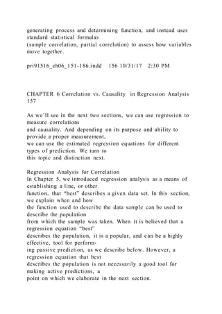 generating process and determining function, and instead uses
standard statistical formulas
(sample correlation, partial correlation) to assess how variables
move together.
pri91516_ch06_151-186.indd 156 10/31/17 2:30 PM
CHAPTER 6 Correlation vs. Causality in Regression Analysis
157
As we’ll see in the next two sections, we can use regression to
measure correlations
and causality. And depending on its purpose and ability to
provide a proper measurement,
we can use the estimated regression equations for different
types of prediction. We turn to
this topic and distinction next.
Regression Analysis for Correlation
In Chapter 5, we introduced regression analysis as a means of
establishing a line, or other
function, that “best” describes a given data set. In this section,
we explain when and how
the function used to describe the data sample can be used to
describe the population
from which the sample was taken. When it is believed that a
regression equation “best”
describes the population, it is a popular, and can be a highly
effective, tool for perform-
ing passive prediction, as we describe below. However, a
regression equation that best
describes the population is not necessarily a good tool for
making active predictions, a
point on which we elaborate in the next section.
 