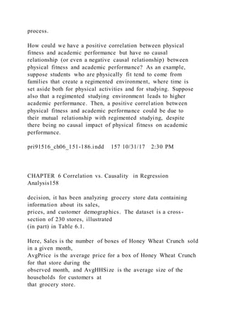 process.
How could we have a positive correlation between physical
fitness and academic performance but have no causal
relationship (or even a negative causal relationship) between
physical fitness and academic performance? As an example,
suppose students who are physically fit tend to come from
families that create a regimented environment, where time is
set aside both for physical activities and for studying. Suppose
also that a regimented studying environment leads to higher
academic performance. Then, a positive correlation between
physical fitness and academic performance could be due to
their mutual relationship with regimented studying, despite
there being no causal impact of physical fitness on academic
performance.
pri91516_ch06_151-186.indd 157 10/31/17 2:30 PM
CHAPTER 6 Correlation vs. Causality in Regression
Analysis158
decision, it has been analyzing grocery store data containing
information about its sales,
prices, and customer demographics. The dataset is a cross-
section of 230 stores, illustrated
(in part) in Table 6.1.
Here, Sales is the number of boxes of Honey Wheat Crunch sold
in a given month,
AvgPrice is the average price for a box of Honey Wheat Crunch
for that store during the
observed month, and AvgHHSize is the average size of the
households for customers at
that grocery store.
 