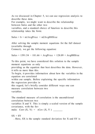 As we discussed in Chapter 5, we can use regression analysis to
describe these data.
For example, we might want to describe the relationship
between Sales and the other two
variables, and a standard choice of function to describe this
relationship takes the form:
Sales = b + m1AvgPrice + m2AvgHHSize
After solving the sample moment equations for the full dataset
(available through
Connect), we get the following equation:
Sales = 1591.54 − 181.66 × AvgPrice + 128.09 × AvgHHSize
To this point, we have considered this solution to the sample
moment equations as only
providing us the equation that best describes the data. However,
it tells us more than this.
To begin, it provides information about how the variables in the
equation are correlated
within our sample. Before explaining the specific information
the regression provides in
this regard, let’s briefly consider different ways one can
measure correlation between two
variables.
The standard measure of correlation is the unconditional
correlation between two
variables X and Y. This is simply a scaled version of the sample
covariance, with the for-
mula: Corr (X, Y) = sCov (X, Y ) _______
SX × SY
. Here, SX is the sample standard deviation for X and SY is
 