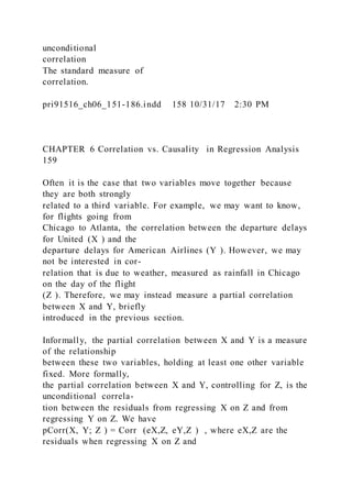 unconditional
correlation
The standard measure of
correlation.
pri91516_ch06_151-186.indd 158 10/31/17 2:30 PM
CHAPTER 6 Correlation vs. Causality in Regression Analysis
159
Often it is the case that two variables move together because
they are both strongly
related to a third variable. For example, we may want to know,
for flights going from
Chicago to Atlanta, the correlation between the departure delays
for United (X ) and the
departure delays for American Airlines (Y ). However, we may
not be interested in cor-
relation that is due to weather, measured as rainfall in Chicago
on the day of the flight
(Z ). Therefore, we may instead measure a partial correlation
between X and Y, briefly
introduced in the previous section.
Informally, the partial correlation between X and Y is a measure
of the relationship
between these two variables, holding at least one other variable
fixed. More formally,
the partial correlation between X and Y, controlling for Z, is the
unconditional correla-
tion between the residuals from regressing X on Z and from
regressing Y on Z. We have
pCorr(X, Y; Z ) = Corr (eX,Z, eY,Z ) , where eX,Z are the
residuals when regressing X on Z and
 