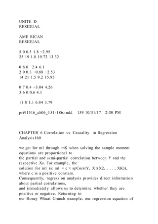 UNITE D
RESIDUAL
AME RICAN
RESIDUAL
5 0 0.5 1.8 −2.95
25 19 1.8 19.72 13.32
0 8 0 −2.4 6.1
2 0 0.3 −0.88 −2.53
14 21 1.5 9.2 15.95
0 7 0.4 −3.04 4.26
3 6 0 0.6 4.1
11 8 1.1 6.84 3.79
pri91516_ch06_151-186.indd 159 10/31/17 2:30 PM
CHAPTER 6 Correlation vs. Causality in Regression
Analysis160
we get for m1 through mK when solving the sample moment
equations are proportional to
the partial and semi-partial correlation between Y and the
respective Xs. For example, the
solution for m1 is: m1 = c × spCorr(Y, X1(X2, . . . , XK)),
where c is a positive constant.
Consequently, regression analysis provides direct information
about partial correlations,
and immediately allows us to determine whether they are
positive or negative. Returni ng to
our Honey Wheat Crunch example, our regression equation of
 