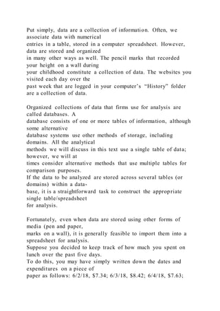 Put simply, data are a collection of information. Often, we
associate data with numerical
entries in a table, stored in a computer spreadsheet. However,
data are stored and organized
in many other ways as well. The pencil marks that recorded
your height on a wall during
your childhood constitute a collection of data. The websites you
visited each day over the
past week that are logged in your computer’s “History” folder
are a collection of data.
Organized collections of data that firms use for analysis are
called databases. A
database consists of one or more tables of information, although
some alternative
database systems use other methods of storage, including
domains. All the analytical
methods we will discuss in this text use a single table of data;
however, we will at
times consider alternative methods that use multiple tables for
comparison purposes.
If the data to be analyzed are stored across several tables (or
domains) within a data-
base, it is a straightforward task to construct the appropriate
single table/spreadsheet
for analysis.
Fortunately, even when data are stored using other forms of
media (pen and paper,
marks on a wall), it is generally feasible to import them into a
spreadsheet for analysis.
Suppose you decided to keep track of how much you spent on
lunch over the past five days.
To do this, you may have simply written down the dates and
expenditures on a piece of
paper as follows: 6/2/18, $7.34; 6/3/18, $8.42; 6/4/18, $7.63;
 