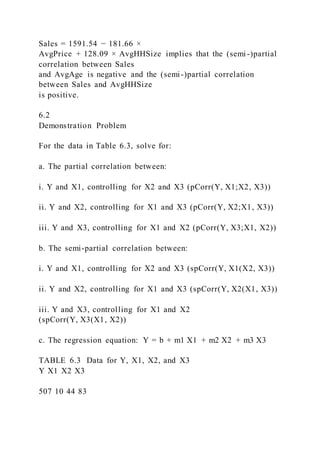 Sales = 1591.54 − 181.66 ×
AvgPrice + 128.09 × AvgHHSize implies that the (semi-)partial
correlation between Sales
and AvgAge is negative and the (semi-)partial correlation
between Sales and AvgHHSize
is positive.
6.2
Demonstration Problem
For the data in Table 6.3, solve for:
a. The partial correlation between:
i. Y and X1, controlling for X2 and X3 (pCorr(Y, X1;X2, X3))
ii. Y and X2, controlling for X1 and X3 (pCorr(Y, X2;X1, X3))
iii. Y and X3, controlling for X1 and X2 (pCorr(Y, X3;X1, X2))
b. The semi-partial correlation between:
i. Y and X1, controlling for X2 and X3 (spCorr(Y, X1(X2, X3))
ii. Y and X2, controlling for X1 and X3 (spCorr(Y, X2(X1, X3))
iii. Y and X3, controlling for X1 and X2
(spCorr(Y, X3(X1, X2))
c. The regression equation: Y = b + m1 X1 + m2 X2 + m3 X3
TABLE 6.3 Data for Y, X1, X2, and X3
Y X1 X2 X3
507 10 44 83
 